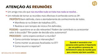 CLT CONSULTING AND TRAINING SERVICES 
ATENÇÃO ÀS REUNIÕES 
Um amigo meu diz que nas reuniões tudo se trata mas nada se resolve… 
Um método de tornar as reuniões mais efectivasé conhecido como os 3P: 
PROPÓSITObem definido, claro e atentadamente do conhecimento de todos. 
Manifesta-se na Ordem de trabalhos (OT)… 
Realista e com tempos de início e fim definidos; 
PESSOAS–questione-se se são relevantes? Podem dar contributo ou acrescentar valor à discussão? Têm poder de decisão e/ou autonomia? 
PROCESSOS–como espera conduzir a reunião? 
Como controlar tempos e intervenções? 
Como manter as pessoas focalizadas na OT? 
Como resumir e reportar? 
Quando é necessário criar consenso entre partes é importante por em prática o processo de NEMAWASHIantes da reunião para que a mesma seja bem sucedida.  