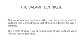 THE SALAMI TECHNIQUE
• The salami technique involves breaking down the task to its smallest
parts and then working through each of them in order until the task is
complete.
• This is really effective if you have a big piece of work to do and you’re
finding it hard to get started.
 