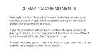 2. MAKING COMMITMENTS
• Research has found that students work best when they are given
tight deadlines for projects and assignments; they achieve higher
grades and experience less stress.
• If you are working on a large piece, such as studying towards the
leaving certificate, you can give yourself deadlines to have different
topics covered within a subject by specific dates.
• This will help keep you on track and make sure you cover ALL of the
material for a subject in time for the exams.
 