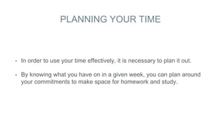 PLANNING YOUR TIME
• In order to use your time effectively, it is necessary to plan it out.
• By knowing what you have on in a given week, you can plan around
your commitments to make space for homework and study.
 