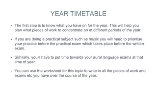 YEAR TIMETABLE
• The first step is to know what you have on for the year. This will help you
plan what pieces of work to concentrate on at different periods of the year.
• If you are doing a practical subject such as music you will need to prioritise
your practice before the practical exam which takes place before the written
exam.
• Similarly, you’ll have to put time towards your aural language exams at that
time of year.
• You can use the worksheet for this topic to write in all the pieces of work and
exams etc you have over the course of the year.
 