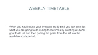 WEEKLY TIMETABLE
• When you have found your available study time you can plan out
what you are going to do during these times by creating a SMART
goal to-do list and then putting the goals from the list into the
available study period.
 