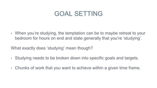 GOAL SETTING
• When you’re studying, the temptation can be to maybe retreat to your
bedroom for hours on end and state generally that you’re ‘studying’.
What exactly does ‘studying’ mean though?
• Studying needs to be broken down into specific goals and targets.
• Chunks of work that you want to achieve within a given time frame.
 
