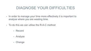 DIAGNOSE YOUR DIFFICULTIES
• In order to manage your time more effectively it is important to
analyse where you are wasting time.
• To do this we can utilise the R-A-C method
• Record
• Analyse
• Change
 