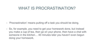 WHAT IS PROCRASTINATION?
• ‘Procrastination’ means putting off a task you should be doing.
• So, for example, you need to get your homework done, but instead
you make a cup of tea, then go on your phone, then have a chat with
someone in the kitchen… 40 minutes later you haven’t even begun
doing your homework.
 