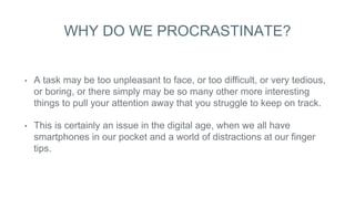 WHY DO WE PROCRASTINATE?
• A task may be too unpleasant to face, or too difficult, or very tedious,
or boring, or there simply may be so many other more interesting
things to pull your attention away that you struggle to keep on track.
• This is certainly an issue in the digital age, when we all have
smartphones in our pocket and a world of distractions at our finger
tips.
 