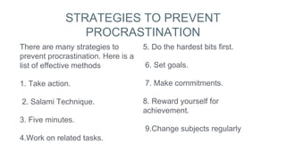 STRATEGIES TO PREVENT
PROCRASTINATION
There are many strategies to
prevent procrastination. Here is a
list of effective methods
1. Take action.
2. Salami Technique.
3. Five minutes.
4.Work on related tasks.
5. Do the hardest bits first.
6. Set goals.
7. Make commitments.
8. Reward yourself for
achievement.
9.Change subjects regularly
 