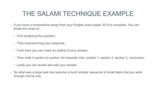 THE SALAMI TECHNIQUE EXAMPLE
• If you have a comparative essay from your English exam paper 2014 to complete. You can
break this down to
• First analysing the question,
• Then brainstorming your response.
• From here you can make an outline of your answer,
• Then write it section by section; for example intro, section 1, section 2, section 3, conclusion.
• Lastly you can review and edit your answer.
• So what was a large task has become a much simpler sequence of small tasks that you work
through one by one.
 