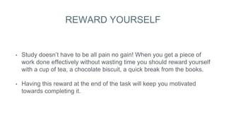 REWARD YOURSELF
• Study doesn’t have to be all pain no gain! When you get a piece of
work done effectively without wasting time you should reward yourself
with a cup of tea, a chocolate biscuit, a quick break from the books.
• Having this reward at the end of the task will keep you motivated
towards completing it.
 