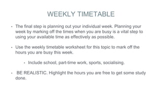 WEEKLY TIMETABLE
• The final step is planning out your individual week. Planning your
week by marking off the times when you are busy is a vital step to
using your available time as effectively as possible.
• Use the weekly timetable worksheet for this topic to mark off the
hours you are busy this week.
• Include school, part-time work, sports, socialising.
• BE REALISTIC. Highlight the hours you are free to get some study
done.
 