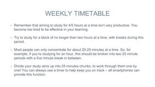WEEKLY TIMETABLE
• Remember that aiming to study for 4/5 hours at a time isn’t very productive. You
become too tired to be effective in your learning.
• Try to study for a block of no longer than two hours at a time, with breaks during this
period.
• Most people can only concentrate for about 20-25 minutes at a time. So, for
example, if you’re studying for an hour, this should be broken into two 25 minute
periods with a five minute break in between.
• Divide your study aims up into 25 minutes chunks, to work through them one by
one! You can always use a timer to help keep you on track – all smartphones can
provide this function.
 