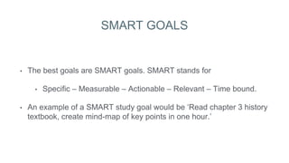 SMART GOALS
• The best goals are SMART goals. SMART stands for
• Specific – Measurable – Actionable – Relevant – Time bound.
• An example of a SMART study goal would be ‘Read chapter 3 history
textbook, create mind-map of key points in one hour.’
 