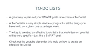 TO-DO LISTS
• A great way to plan out your SMART goals is to create a To-Do list.
• A To-Do list is a very simple device – you just list all the things you
have to do on a given day or perhaps week.
• The key to creating an effective to-do list is that each item on your list
will be very specific – just like a SMART goal.
• Check out the youtube clip under this topic on how to create an
effective To-Do list.
 