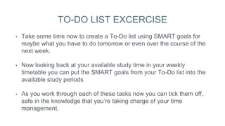 TO-DO LIST EXCERCISE
• Take some time now to create a To-Do list using SMART goals for
maybe what you have to do tomorrow or even over the course of the
next week.
• Now looking back at your available study time in your weekly
timetable you can put the SMART goals from your To-Do list into the
available study periods
• As you work through each of these tasks now you can tick them off,
safe in the knowledge that you’re taking charge of your time
management.
 