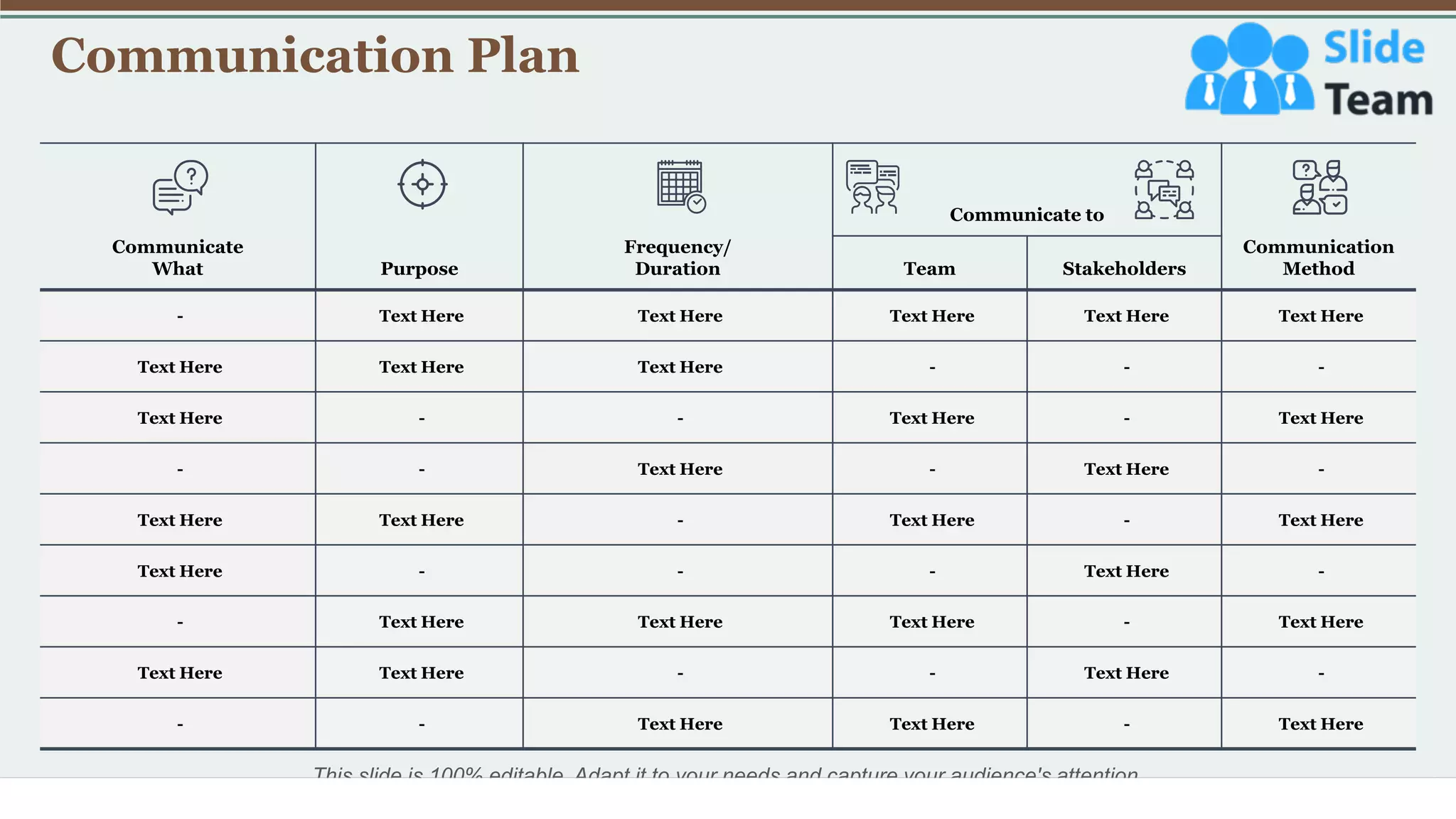 Communication Plan
12
This slide is 100% editable. Adapt it to your needs and capture your audience's attention.
Communicate
What Purpose
Frequency/
Duration
Communicate to
Communication
Method
Team Stakeholders
- Text Here Text Here Text Here Text Here Text Here
Text Here Text Here Text Here - - -
Text Here - - Text Here - Text Here
- - Text Here - Text Here -
Text Here Text Here - Text Here - Text Here
Text Here - - - Text Here -
- Text Here Text Here Text Here - Text Here
Text Here Text Here - - Text Here -
- - Text Here Text Here - Text Here
 