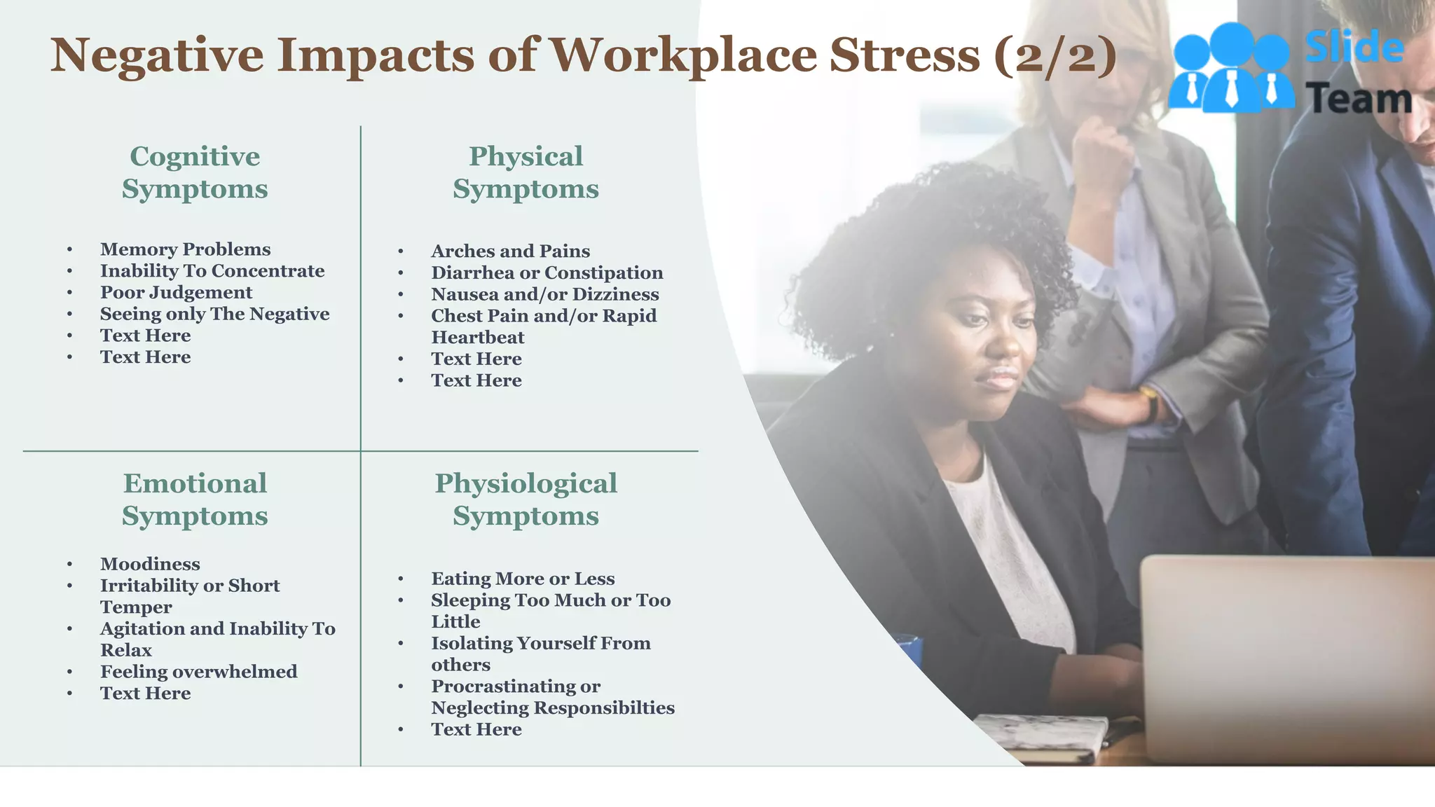 17
Cognitive
Symptoms
Physical
Symptoms
Emotional
Symptoms
Physiological
Symptoms
• Memory Problems
• Inability To Concentrate
• Poor Judgement
• Seeing only The Negative
• Text Here
• Text Here
• Arches and Pains
• Diarrhea or Constipation
• Nausea and/or Dizziness
• Chest Pain and/or Rapid
Heartbeat
• Text Here
• Text Here
• Moodiness
• Irritability or Short
Temper
• Agitation and Inability To
Relax
• Feeling overwhelmed
• Text Here
• Eating More or Less
• Sleeping Too Much or Too
Little
• Isolating Yourself From
others
• Procrastinating or
Neglecting Responsibilties
• Text Here
Negative Impacts of Workplace Stress (2/2)
 