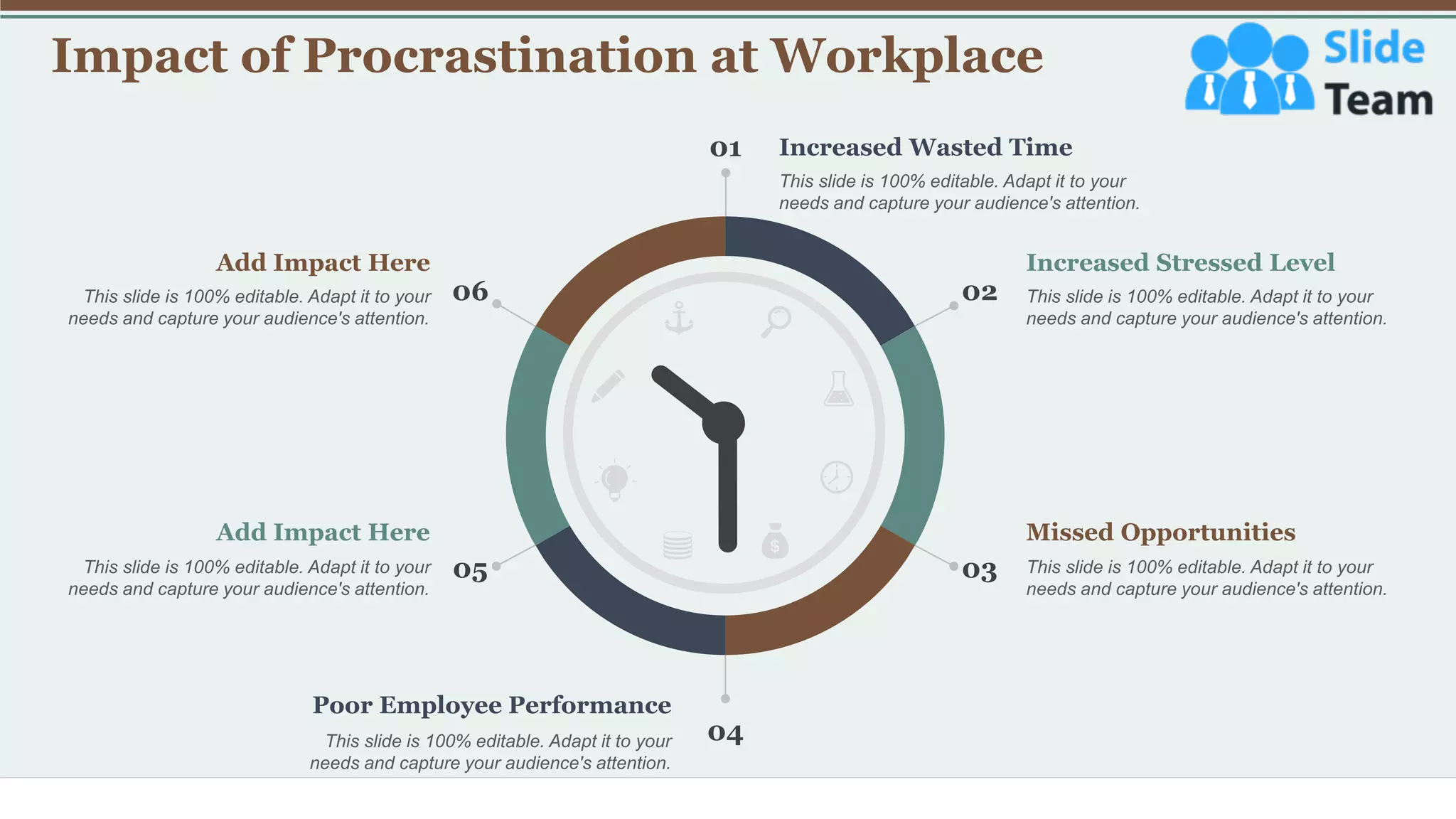 Impact of Procrastination at Workplace
18
01
04
02
06
05 03
Increased Wasted Time
This slide is 100% editable. Adapt it to your
needs and capture your audience's attention.
Increased Stressed Level
This slide is 100% editable. Adapt it to your
needs and capture your audience's attention.
Missed Opportunities
This slide is 100% editable. Adapt it to your
needs and capture your audience's attention.
Add Impact Here
This slide is 100% editable. Adapt it to your
needs and capture your audience's attention.
Add Impact Here
This slide is 100% editable. Adapt it to your
needs and capture your audience's attention.
Poor Employee Performance
This slide is 100% editable. Adapt it to your
needs and capture your audience's attention.
 