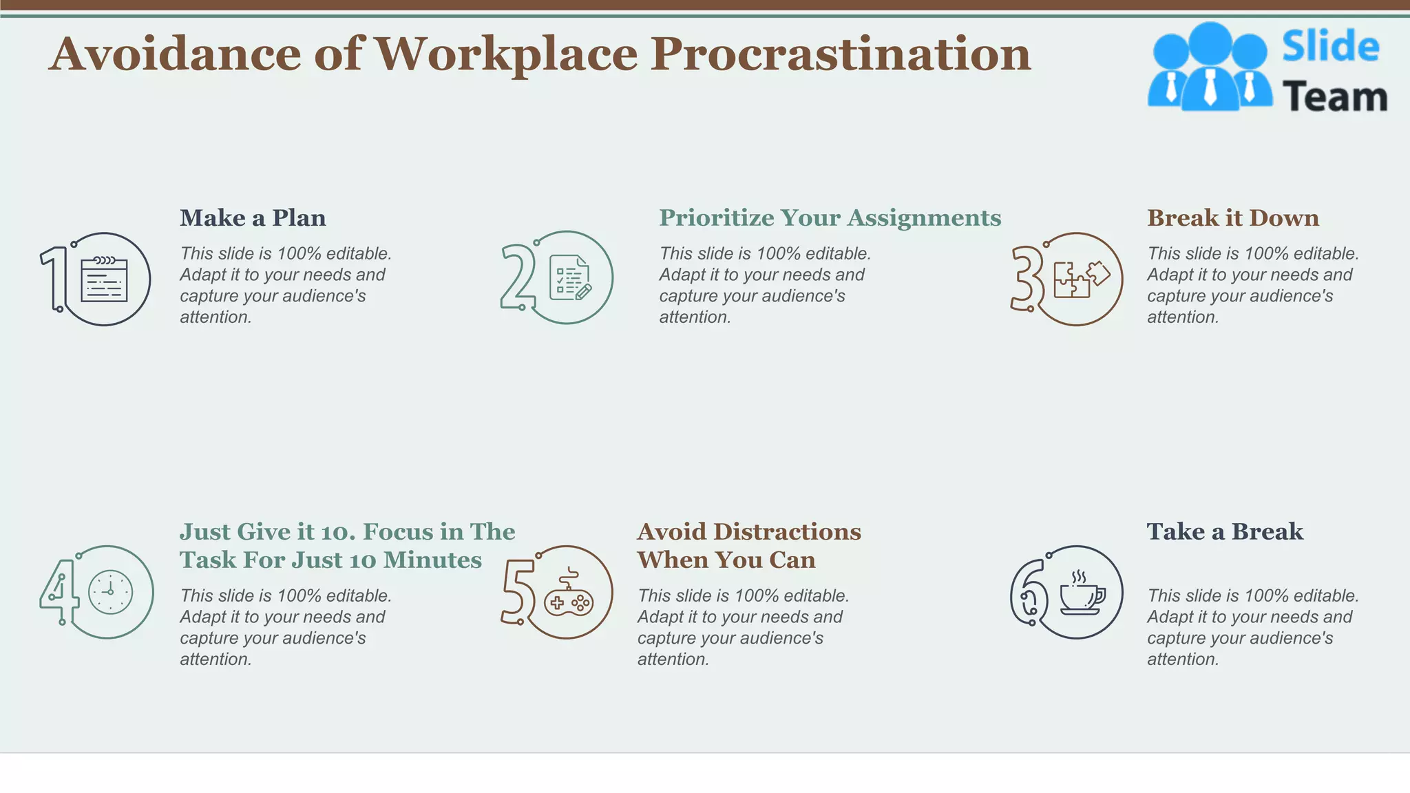 Avoidance of Workplace Procrastination
19
Make a Plan
This slide is 100% editable.
Adapt it to your needs and
capture your audience's
attention.
Break it Down
This slide is 100% editable.
Adapt it to your needs and
capture your audience's
attention.
This slide is 100% editable.
Adapt it to your needs and
capture your audience's
attention.
Prioritize Your Assignments
Just Give it 10. Focus in The
Task For Just 10 Minutes
This slide is 100% editable.
Adapt it to your needs and
capture your audience's
attention.
Avoid Distractions
When You Can
This slide is 100% editable.
Adapt it to your needs and
capture your audience's
attention.
Take a Break
This slide is 100% editable.
Adapt it to your needs and
capture your audience's
attention.
 