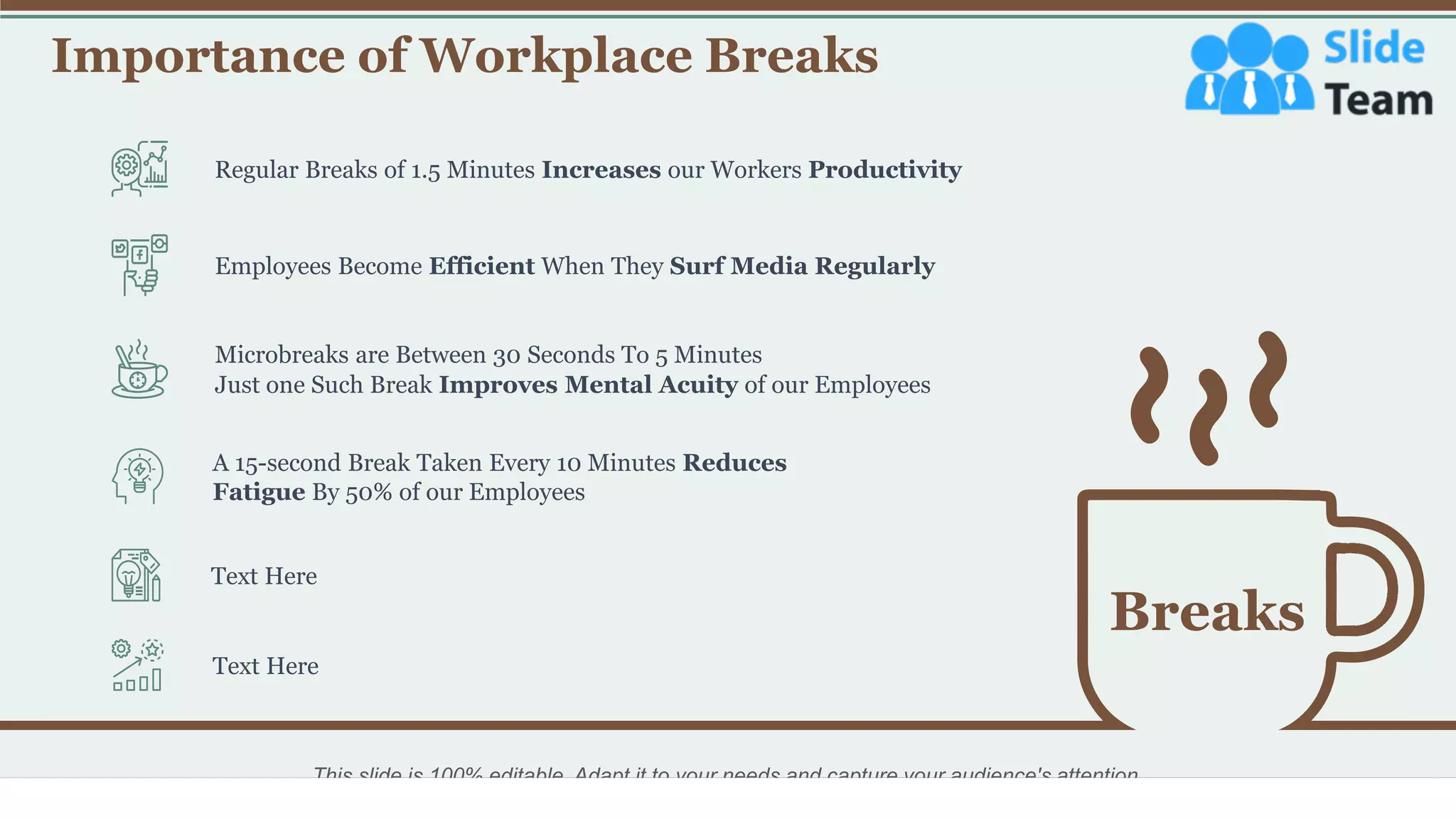 Importance of Workplace Breaks
21
Breaks
Regular Breaks of 1.5 Minutes Increases our Workers Productivity
Employees Become Efficient When They Surf Media Regularly
Just one Such Break Improves Mental Acuity of our Employees
Microbreaks are Between 30 Seconds To 5 Minutes
A 15-second Break Taken Every 10 Minutes Reduces
Fatigue By 50% of our Employees
Text Here
Text Here
This slide is 100% editable. Adapt it to your needs and capture your audience's attention.
 
