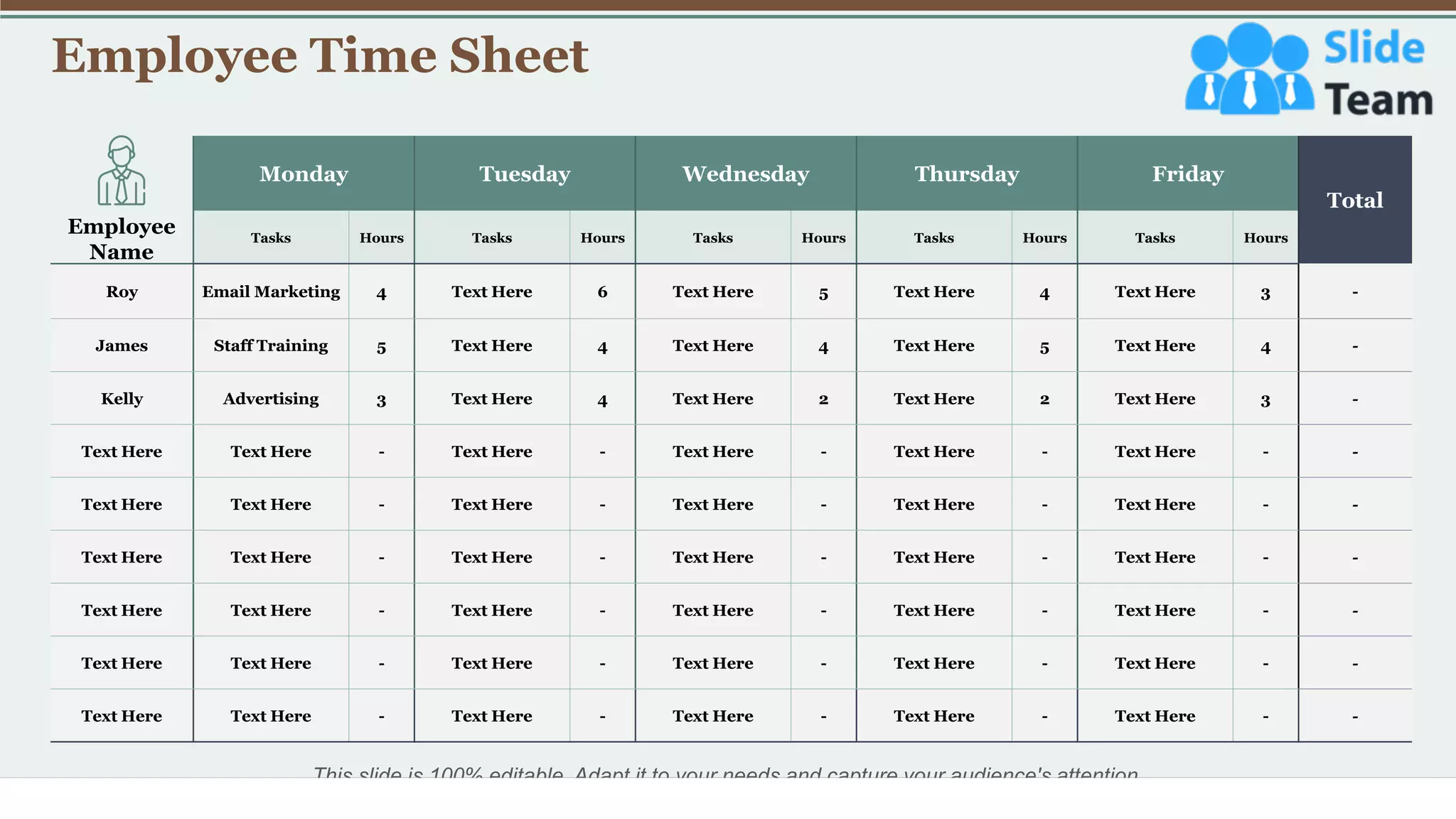 Employee Time Sheet
27
Monday Tuesday Wednesday Thursday Friday
Total
Tasks Hours Tasks Hours Tasks Hours Tasks Hours Tasks Hours
Roy Email Marketing 4 Text Here 6 Text Here 5 Text Here 4 Text Here 3 -
James Staff Training 5 Text Here 4 Text Here 4 Text Here 5 Text Here 4 -
Kelly Advertising 3 Text Here 4 Text Here 2 Text Here 2 Text Here 3 -
Text Here Text Here - Text Here - Text Here - Text Here - Text Here - -
Text Here Text Here - Text Here - Text Here - Text Here - Text Here - -
Text Here Text Here - Text Here - Text Here - Text Here - Text Here - -
Text Here Text Here - Text Here - Text Here - Text Here - Text Here - -
Text Here Text Here - Text Here - Text Here - Text Here - Text Here - -
Text Here Text Here - Text Here - Text Here - Text Here - Text Here - -
Employee
Name
This slide is 100% editable. Adapt it to your needs and capture your audience's attention.
 