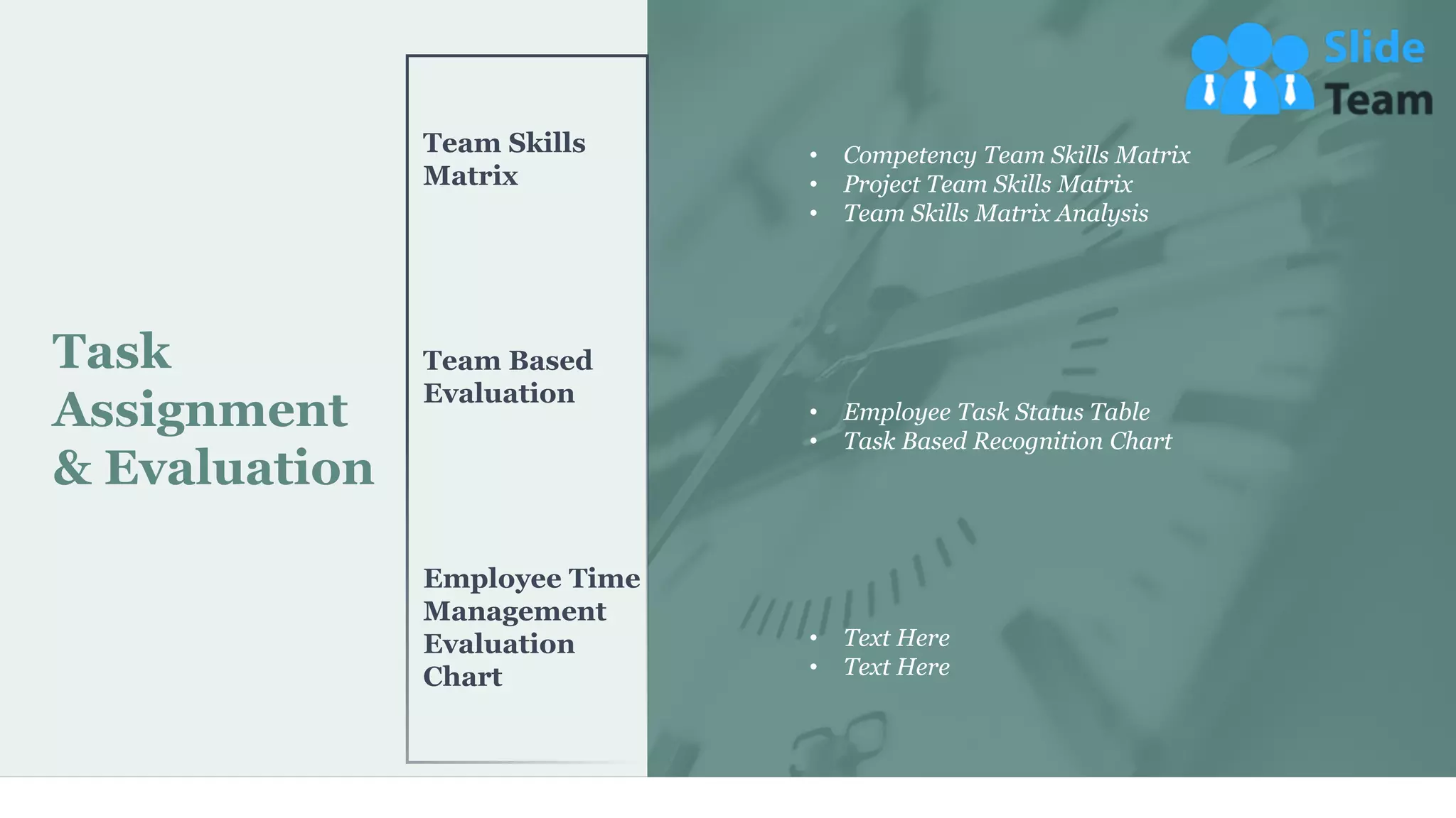 Task
Assignment
& Evaluation
Team Skills
Matrix
Team Based
Evaluation
Employee Time
Management
Evaluation
Chart
• Competency Team Skills Matrix
• Project Team Skills Matrix
• Team Skills Matrix Analysis
• Employee Task Status Table
• Task Based Recognition Chart
• Text Here
• Text Here
29
 