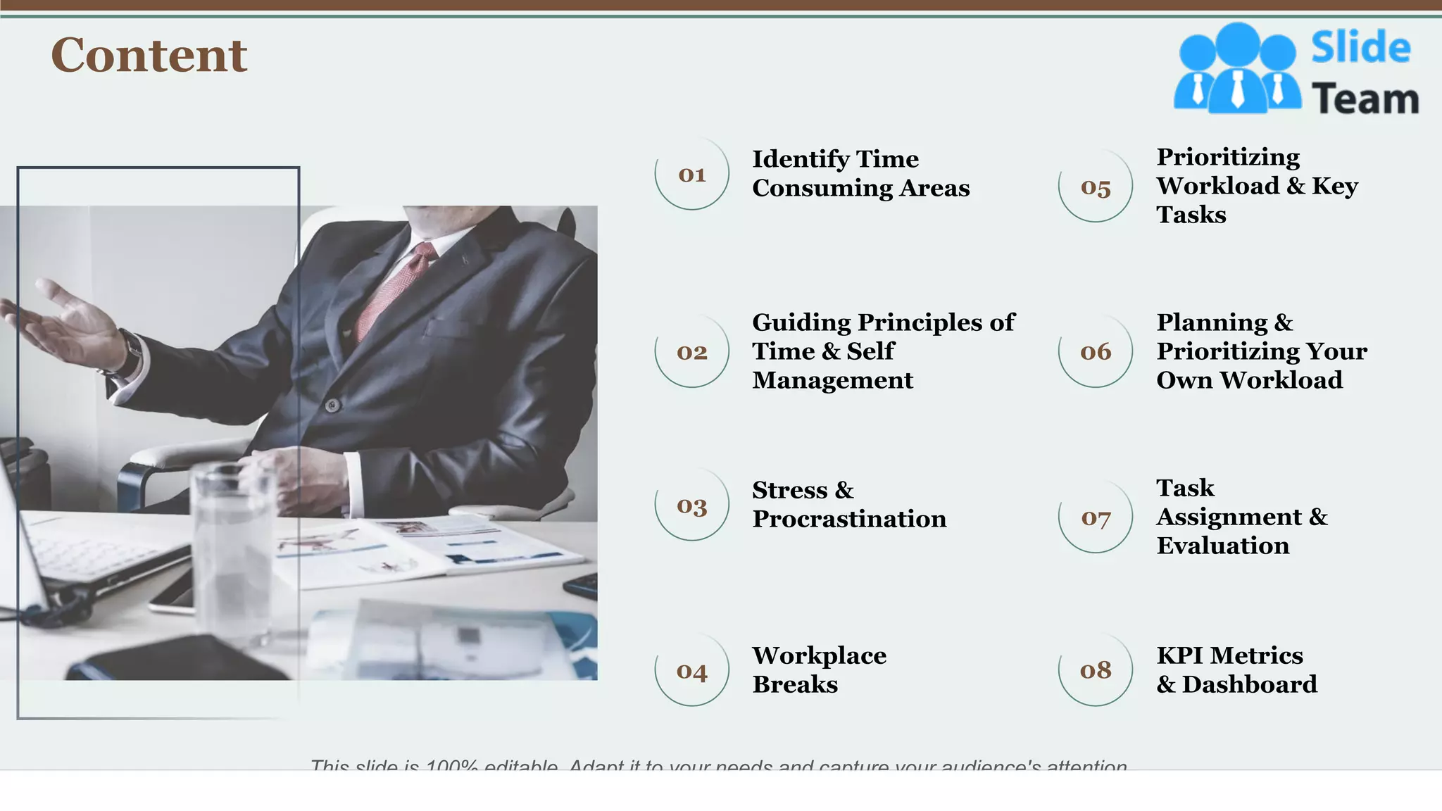 Content
3
01
Identify Time
Consuming Areas 05
Prioritizing
Workload & Key
Tasks
04
Workplace
Breaks
08
KPI Metrics
& Dashboard
02
Guiding Principles of
Time & Self
Management
06
Planning &
Prioritizing Your
Own Workload
03
Stress &
Procrastination 07
Task
Assignment &
Evaluation
This slide is 100% editable. Adapt it to your needs and capture your audience's attention.
 