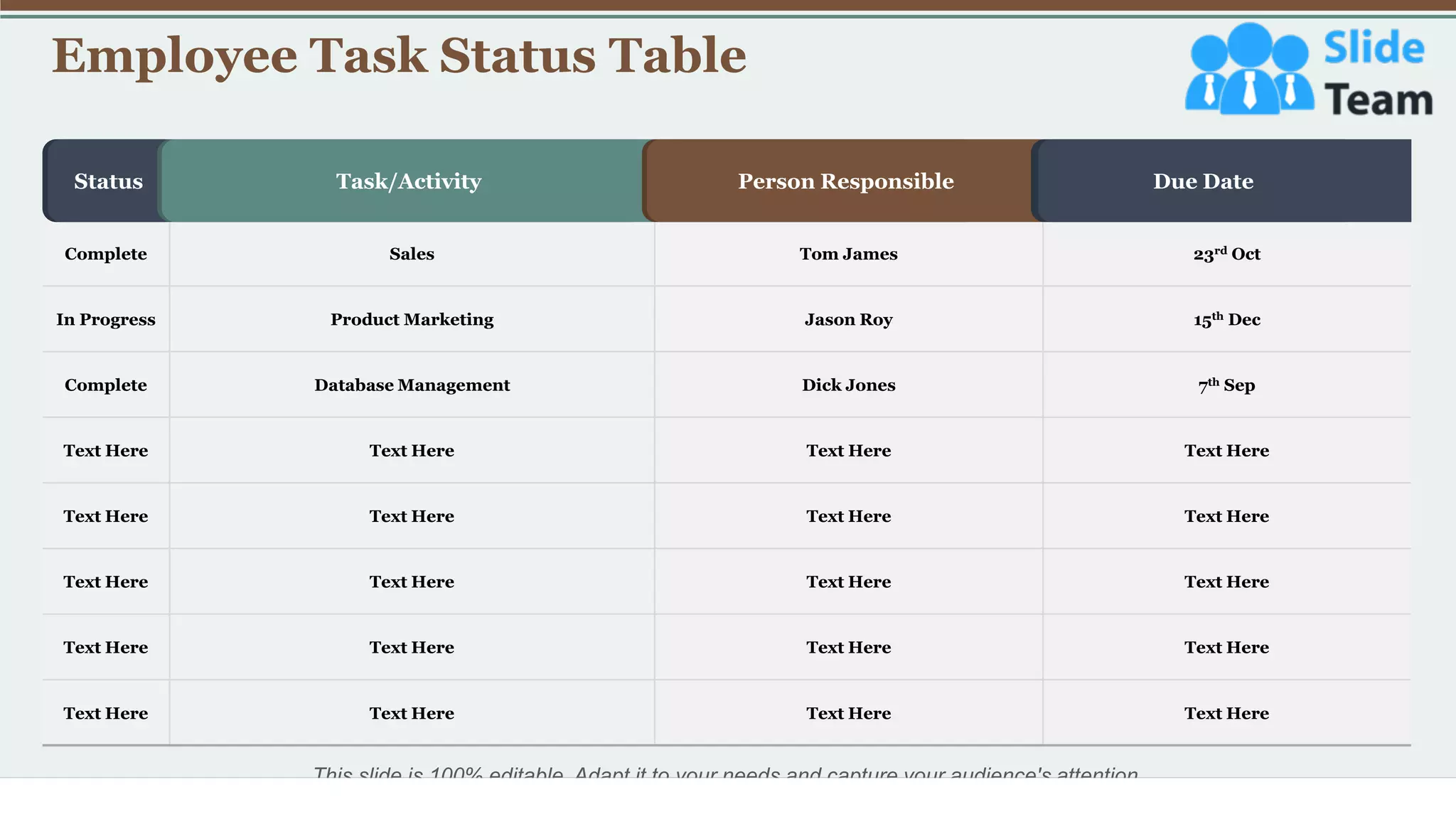 Employee Task Status Table
33
This slide is 100% editable. Adapt it to your needs and capture your audience's attention.
Complete Sales Tom James 23rd Oct
In Progress Product Marketing Jason Roy 15th Dec
Complete Database Management Dick Jones 7th Sep
Text Here Text Here Text Here Text Here
Text Here Text Here Text Here Text Here
Text Here Text Here Text Here Text Here
Text Here Text Here Text Here Text Here
Text Here Text Here Text Here Text Here
Status Task/Activity Person Responsible Due Date
 