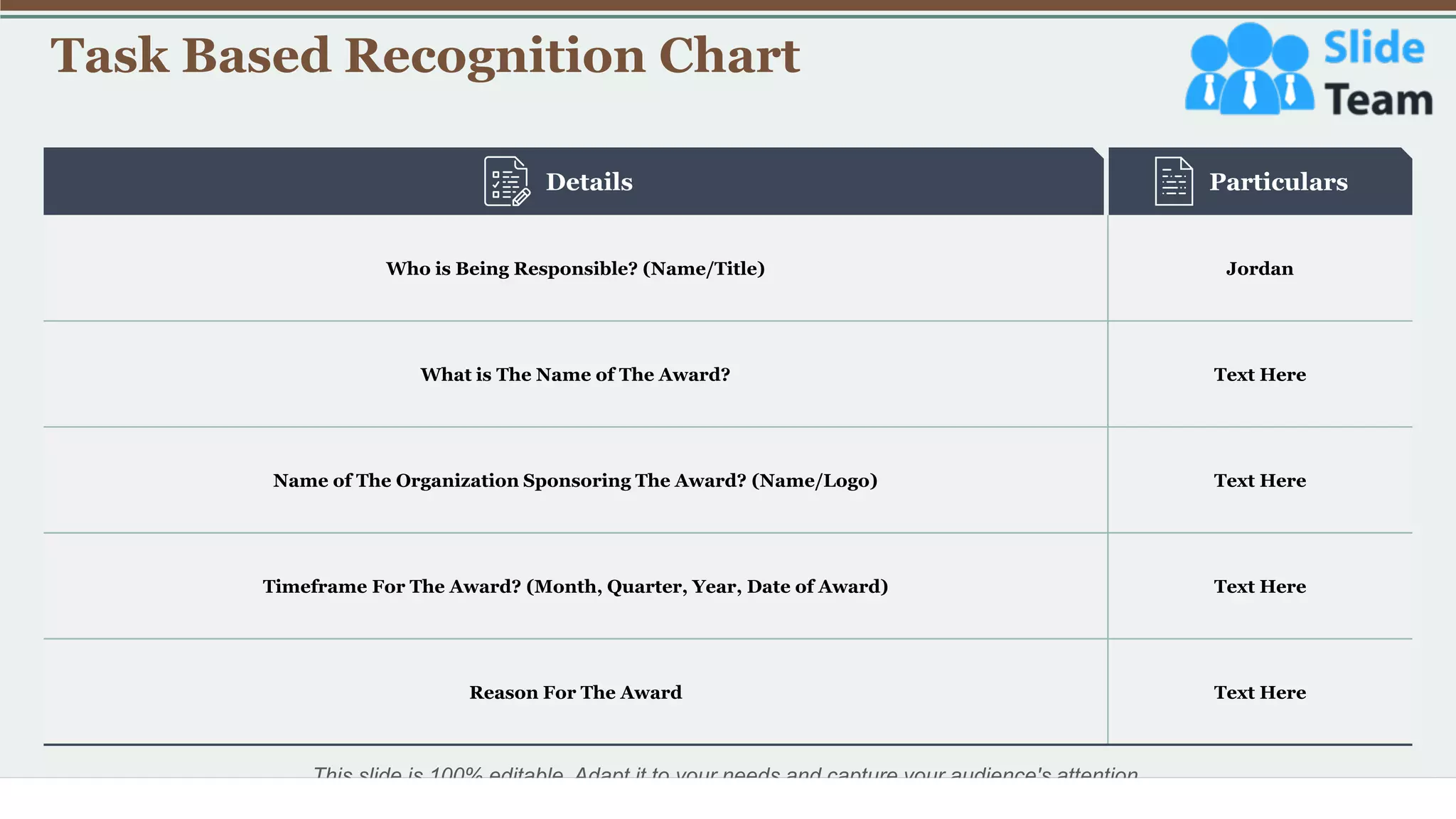 Task Based Recognition Chart
34
This slide is 100% editable. Adapt it to your needs and capture your audience's attention.
Who is Being Responsible? (Name/Title) Jordan
What is The Name of The Award? Text Here
Name of The Organization Sponsoring The Award? (Name/Logo) Text Here
Timeframe For The Award? (Month, Quarter, Year, Date of Award) Text Here
Reason For The Award Text Here
Details Particulars
 