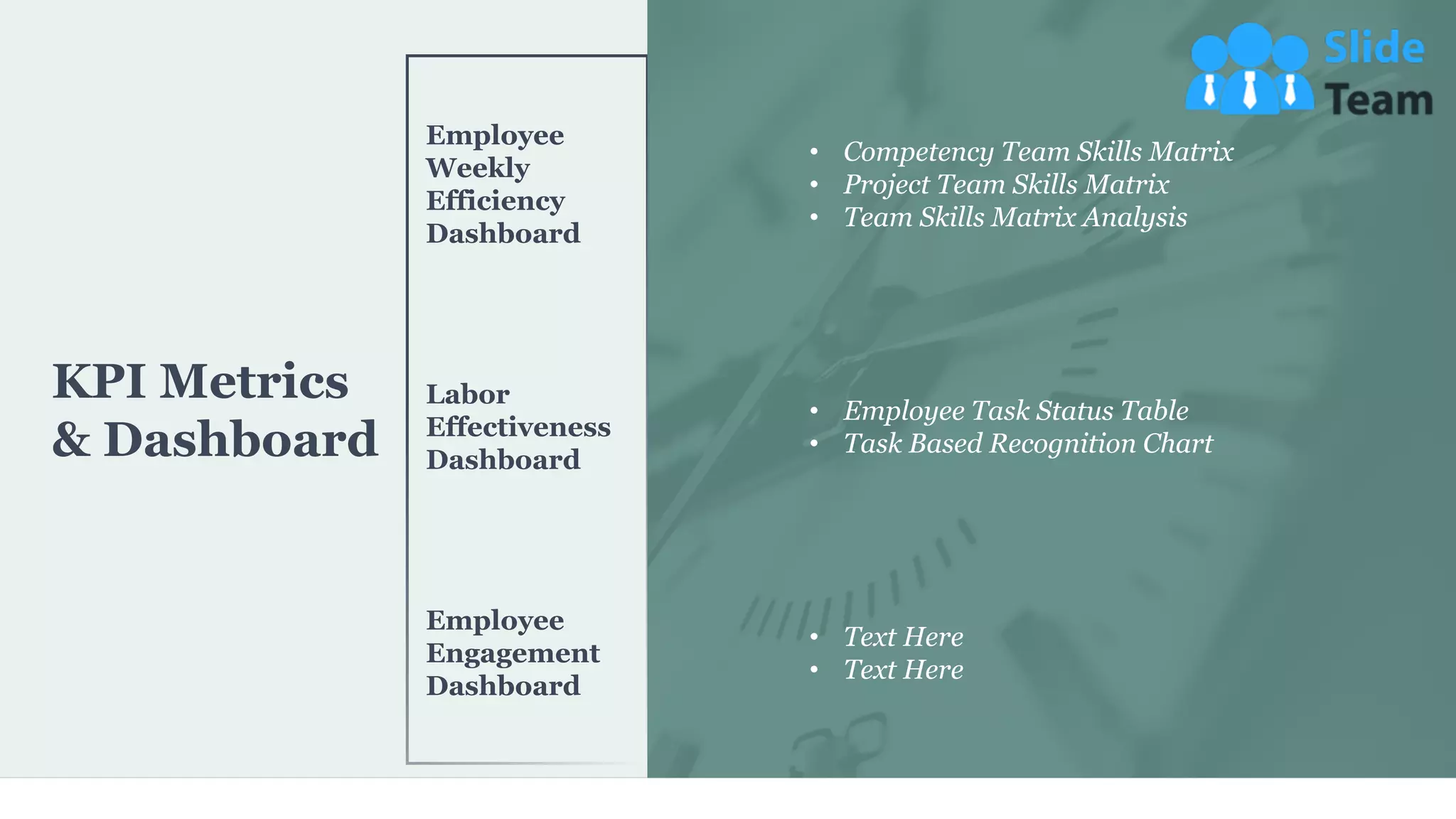 KPI Metrics
& Dashboard
Employee
Weekly
Efficiency
Dashboard
Labor
Effectiveness
Dashboard
Employee
Engagement
Dashboard
• Competency Team Skills Matrix
• Project Team Skills Matrix
• Team Skills Matrix Analysis
• Employee Task Status Table
• Task Based Recognition Chart
• Text Here
• Text Here
36
 