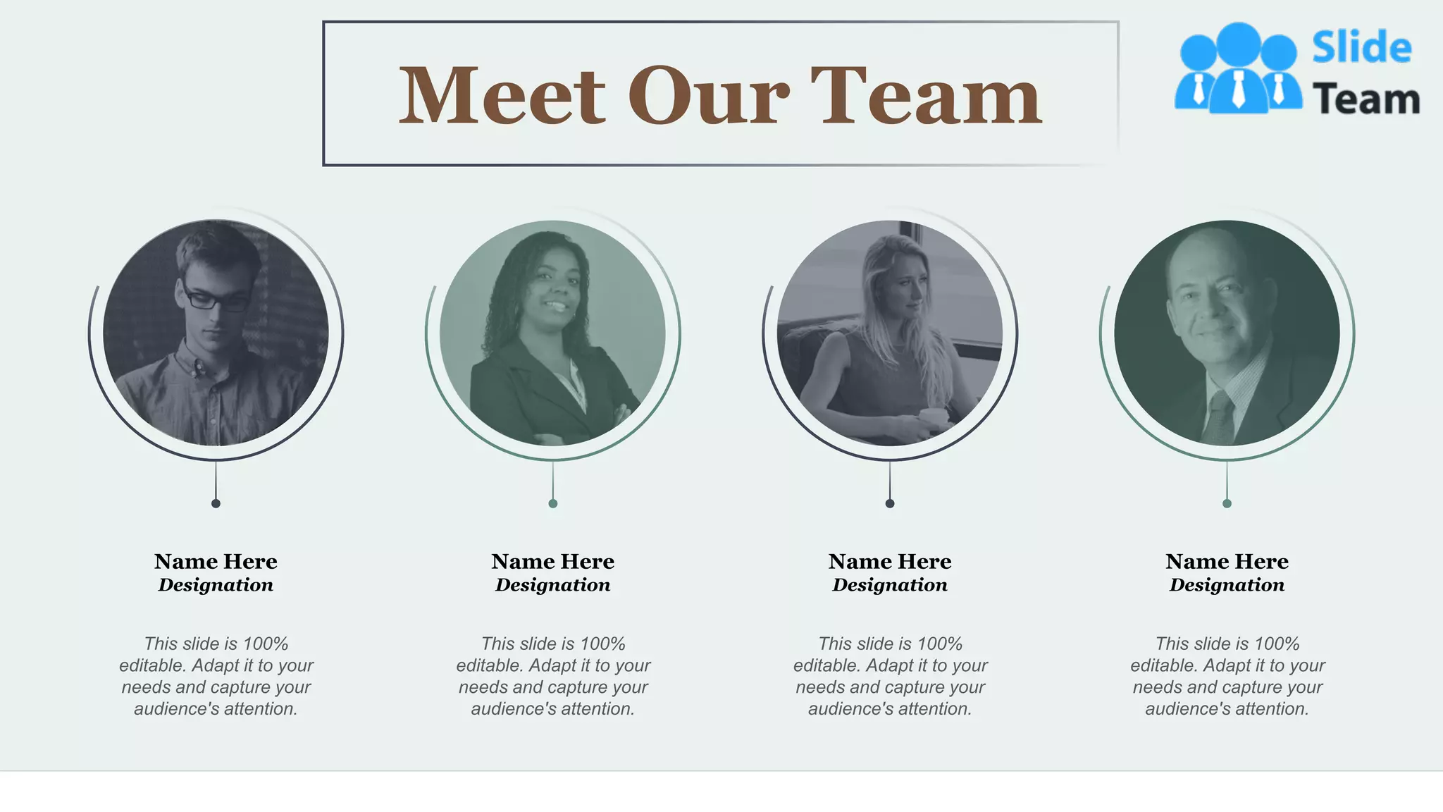 45
Name Here
Designation
This slide is 100%
editable. Adapt it to your
needs and capture your
audience's attention.
Name Here
Designation
This slide is 100%
editable. Adapt it to your
needs and capture your
audience's attention.
Name Here
Designation
This slide is 100%
editable. Adapt it to your
needs and capture your
audience's attention.
Name Here
Designation
This slide is 100%
editable. Adapt it to your
needs and capture your
audience's attention.
Meet Our Team
 