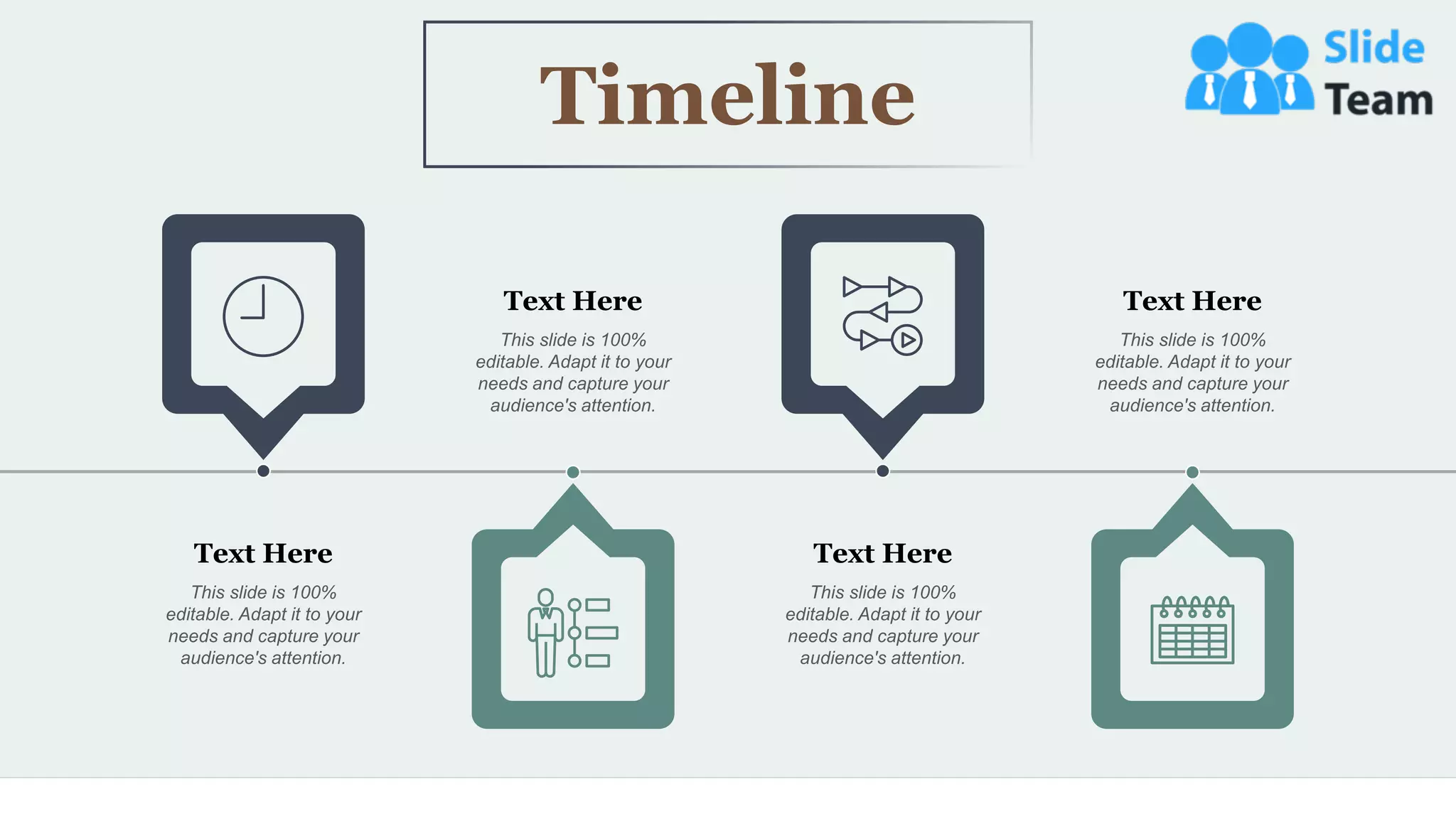 48
Timeline
Text Here
This slide is 100%
editable. Adapt it to your
needs and capture your
audience's attention.
Text Here
This slide is 100%
editable. Adapt it to your
needs and capture your
audience's attention.
Text Here
This slide is 100%
editable. Adapt it to your
needs and capture your
audience's attention.
Text Here
This slide is 100%
editable. Adapt it to your
needs and capture your
audience's attention.
 