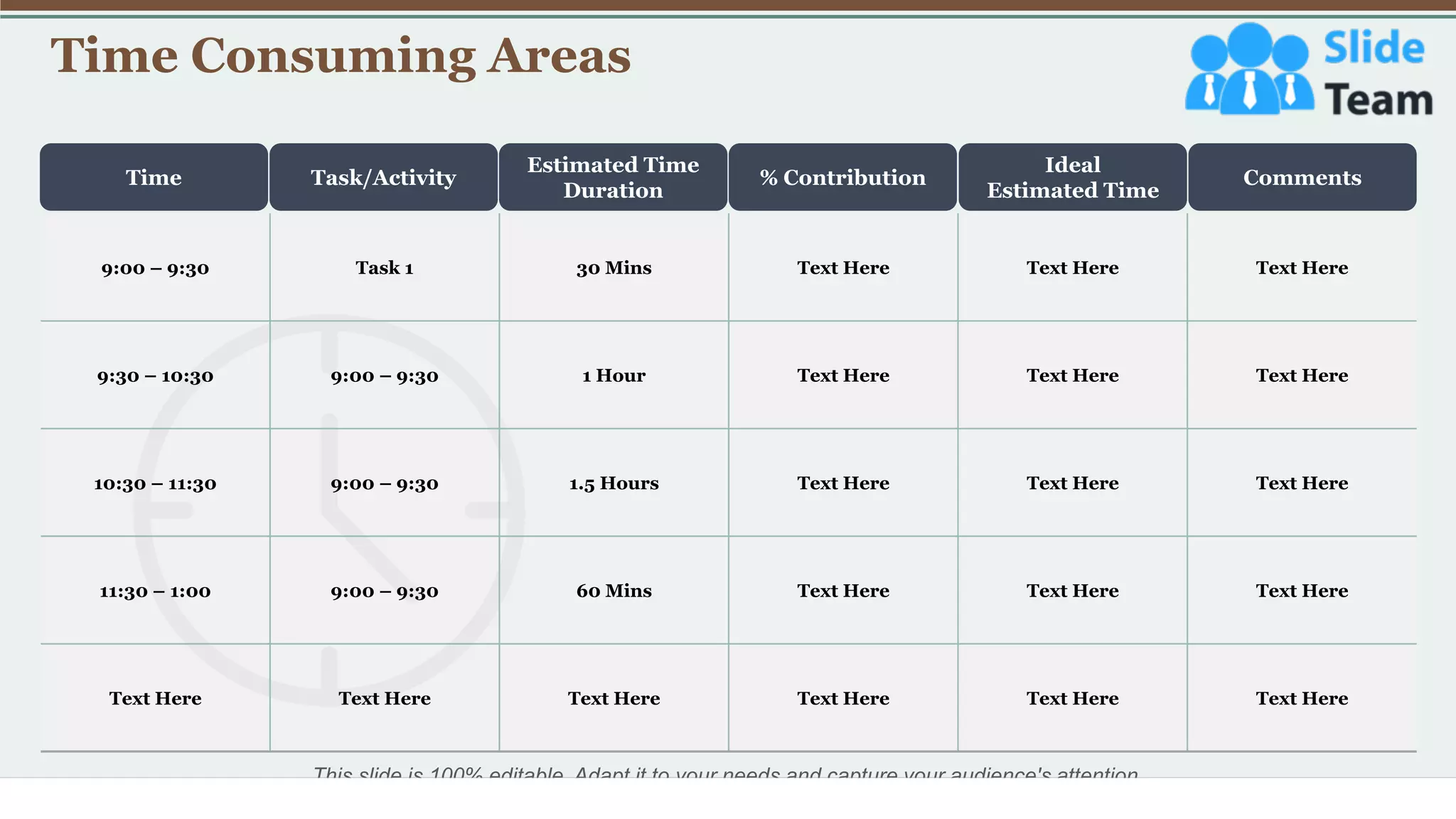 Time Consuming Areas
5
Time Task/Activity
Estimated Time
Duration
% Contribution
Ideal
Estimated Time
Comments
This slide is 100% editable. Adapt it to your needs and capture your audience's attention.
9:00 – 9:30 Task 1 30 Mins Text Here Text Here Text Here
9:30 – 10:30 9:00 – 9:30 1 Hour Text Here Text Here Text Here
10:30 – 11:30 9:00 – 9:30 1.5 Hours Text Here Text Here Text Here
11:30 – 1:00 9:00 – 9:30 60 Mins Text Here Text Here Text Here
Text Here Text Here Text Here Text Here Text Here Text Here
 
