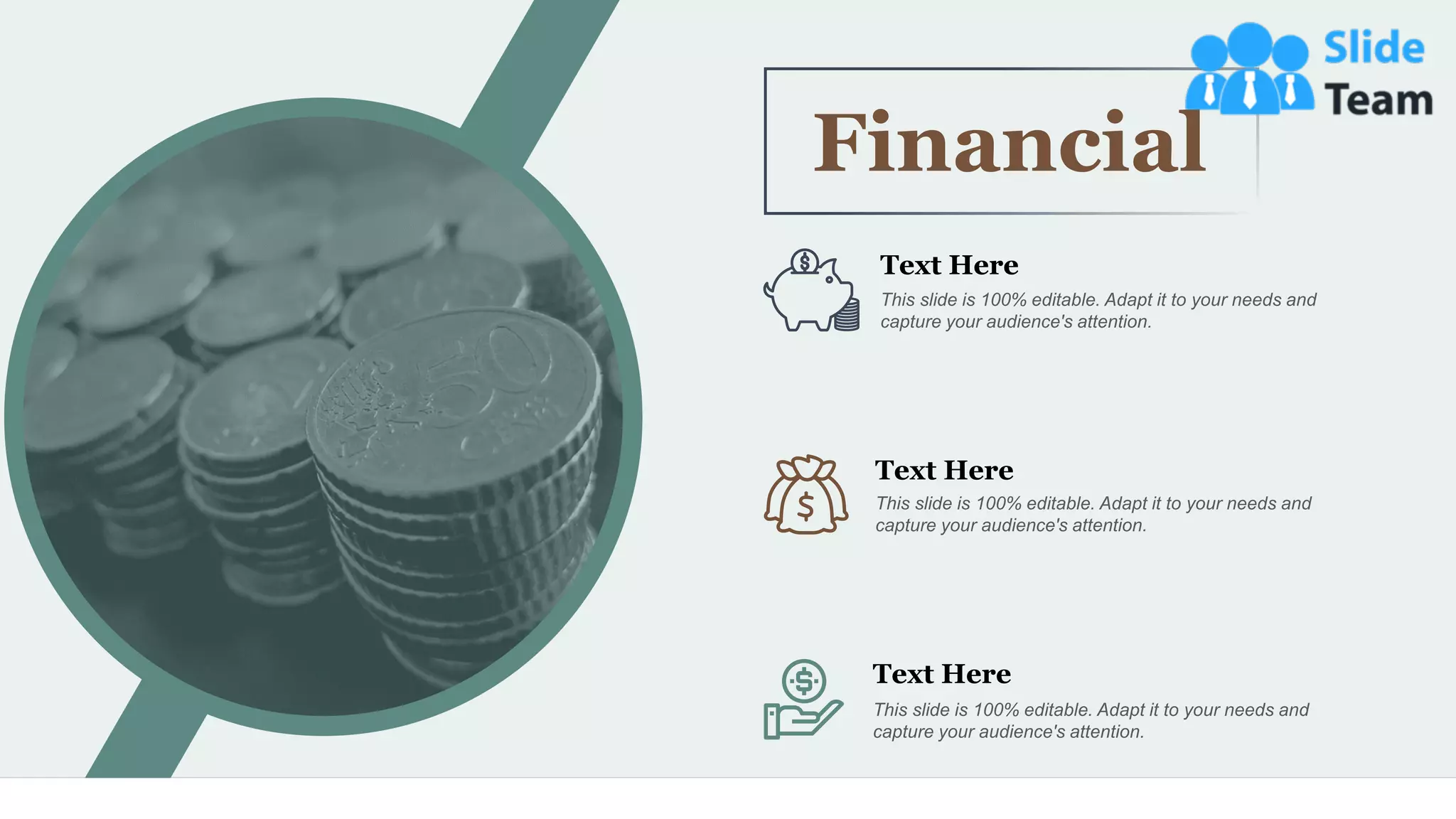 50
Financial
Text Here
This slide is 100% editable. Adapt it to your needs and
capture your audience's attention.
Text Here
This slide is 100% editable. Adapt it to your needs and
capture your audience's attention.
Text Here
This slide is 100% editable. Adapt it to your needs and
capture your audience's attention.
 