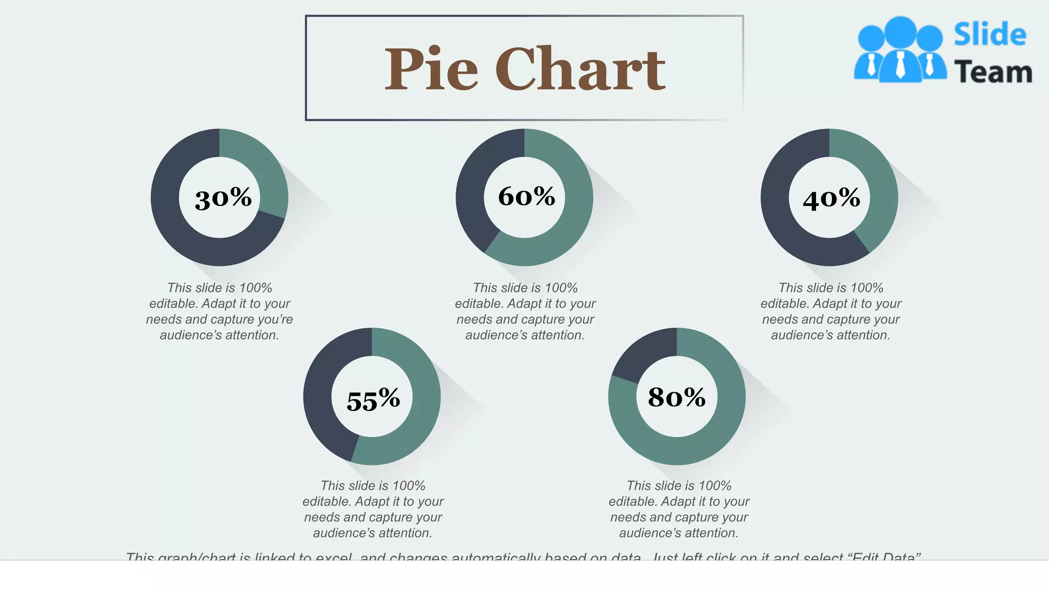 55
This graph/chart is linked to excel, and changes automatically based on data. Just left click on it and select “Edit Data”.
This slide is 100%
editable. Adapt it to your
needs and capture you’re
audience’s attention.
This slide is 100%
editable. Adapt it to your
needs and capture your
audience’s attention.
This slide is 100%
editable. Adapt it to your
needs and capture your
audience’s attention.
This slide is 100%
editable. Adapt it to your
needs and capture your
audience’s attention.
This slide is 100%
editable. Adapt it to your
needs and capture your
audience’s attention.
55% 80%
30% 60% 40%
Pie Chart
 