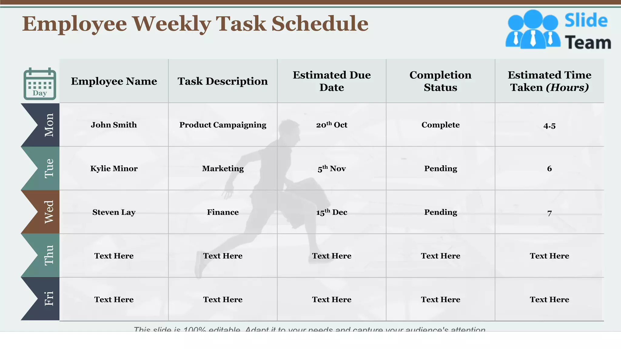 Employee Weekly Task Schedule
7
Mon
Tue
Wed
Thu
Fri
Day
Employee Name Task Description
Estimated Due
Date
Completion
Status
Estimated Time
Taken (Hours)
John Smith Product Campaigning 20th Oct Complete 4.5
Kylie Minor Marketing 5th Nov Pending 6
Steven Lay Finance 15th Dec Pending 7
Text Here Text Here Text Here Text Here Text Here
Text Here Text Here Text Here Text Here Text Here
This slide is 100% editable. Adapt it to your needs and capture your audience's attention.
 
