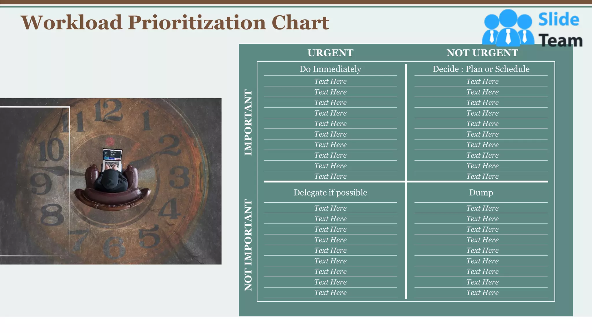 Workload Prioritization Chart
8
URGENT NOT URGENT
IMPORTANT
NOT
IMPORTANT
Do Immediately Decide : Plan or Schedule
Delegate if possible Dump
Text Here
Text Here
Text Here
Text Here
Text Here
Text Here
Text Here
Text Here
Text Here
Text Here
Text Here
Text Here
Text Here
Text Here
Text Here
Text Here
Text Here
Text Here
Text Here
Text Here
Text Here
Text Here
Text Here
Text Here
Text Here
Text Here
Text Here
Text Here
Text Here
Text Here
Text Here
Text Here
Text Here
Text Here
Text Here
Text Here
Text Here
Text Here
 