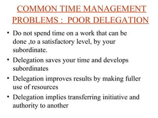 COMMON TIME MANAGEMENT PROBLEMS :  POOR DELEGATION   Do not spend time on a work that can be done ,to a satisfactory level, by your subordinate. Delegation saves your time and develops subordinates Delegation improves results by making fuller use of resources Delegation implies transferring initiative and authority to another 