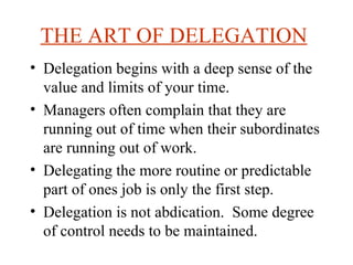 THE ART OF DELEGATION   Delegation begins with a deep sense of the value and limits of your time.  Managers often complain that they are running out of time when their subordinates are running out of work.  Delegating the more routine or predictable part of ones job is only the first step. Delegation is not abdication.  Some degree of control needs to be maintained.  