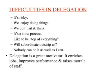 DIFFICULTIES IN DELEGATION It’s risky. We  enjoy doing things. We don’t sit & think. It’s a slow process. Like to be “top of everything”. Will subordinate outstrip us? Nobody can do it as well as I can. Delegation is a great motivator. It enriches jobs, improves performance & raises morale of staff. 