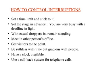 HOW TO CONTROL INTERRUPTIONS   Set a time limit and stick to it. Set the stage in advance :  You are very busy with a deadline in light. With casual droppers-in, remain standing. Meet in other person’s office. Get visitors to the point. Be ruthless with time but gracious with people. Have a clock available . Use a call-back system for telephone calls.  