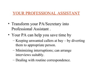 YOUR PROFESSIONAL ASSISTANT   Transform your PA/Secretary into Professional Assistant . Your PA can help you save time by  Keeping unwanted callers at bay – by diverting them to appropriate person. Minimizing interruptions; can arrange interviews suitably. Dealing with routine correspondence.  