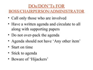 DOs/DON’Ts FOR  BOSS/CHAIRPERSON/ADMINISTRATOR Call only those who are involved Have a written agenda and circulate to all along with supporting papers Do not over-pack the agenda Agenda should not have ‘Any other item’ Start on time Stick to agenda Beware of ‘Hijackers’ 