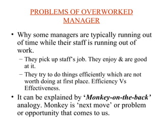 PROBLEMS OF OVERWORKED MANAGER Why some managers are typically running out of time while their staff is running out of work. They pick up staff’s job. They enjoy & are good at it. They try to do things efficiently which are not worth doing at first place. Efficiency Vs Effectiveness. It can be explained by  ‘ Monkey-on-the-back’  analogy. Monkey is ‘next move’ or problem or opportunity that comes to us. 