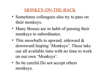 MONKEY-ON-THE-BACK Sometimes colleagues also try to pass on their monkeys. Many Bosses are in habit of passing their monkeys to subordinates. This snowballs to upward, sideward & downward leaping ‘Monkeys’. These take our all available time with no time to work on our own ‘Monkeys’. So be careful.Do not accept others monkeys.  