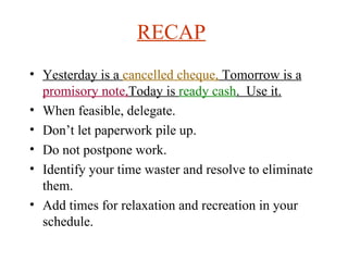 RECAP   Yesterday is a  cancelled cheque,  Tomorrow is a  promisory note, Today is  ready cash .  Use it. When feasible, delegate.  Don’t let paperwork pile up. Do not postpone work. Identify your time waster and resolve to eliminate them. Add times for relaxation and recreation in your schedule. 