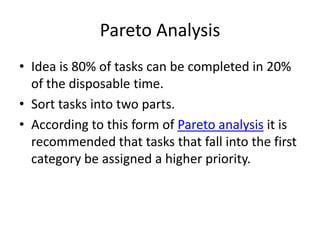 Pareto Analysis
• Idea is 80% of tasks can be completed in 20%
  of the disposable time.
• Sort tasks into two parts.
• According to this form of Pareto analysis it is
  recommended that tasks that fall into the first
  category be assigned a higher priority.
 