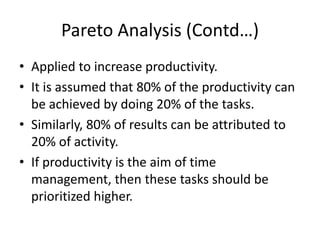 Pareto Analysis (Contd…)
• Applied to increase productivity.
• It is assumed that 80% of the productivity can
  be achieved by doing 20% of the tasks.
• Similarly, 80% of results can be attributed to
  20% of activity.
• If productivity is the aim of time
  management, then these tasks should be
  prioritized higher.
 