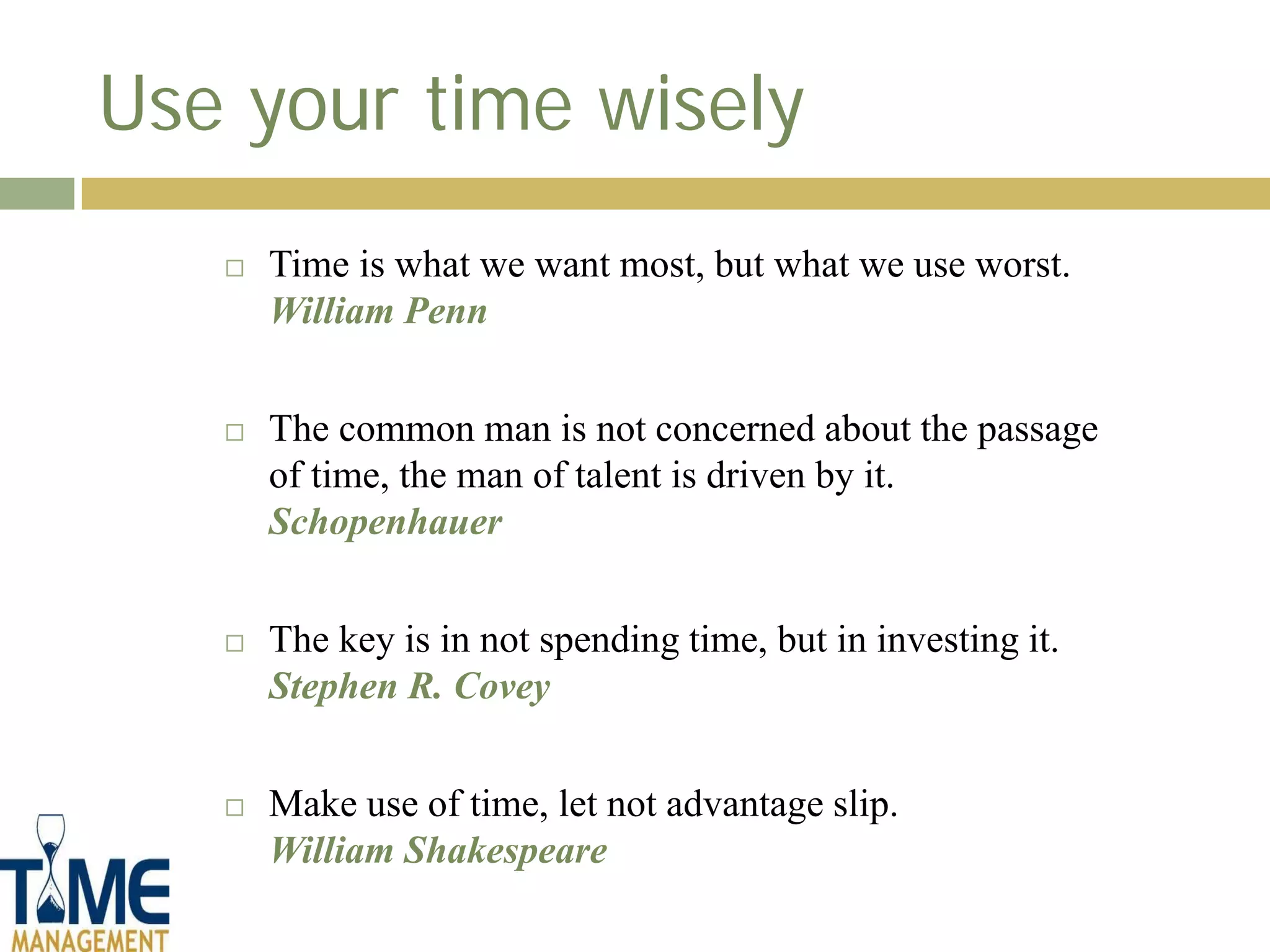 Use your time wisely
      Time is what we want most, but what we use worst.
       William Penn


      The common man is not concerned about the passage
       of time, the man of talent is driven by it.
       Schopenhauer


      The key is in not spending time, but in investing it.
       Stephen R. Covey


      Make use of time, let not advantage slip.
       William Shakespeare
 