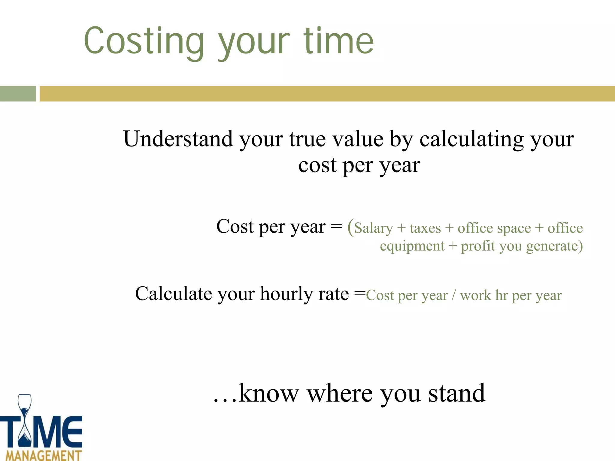 Costing your time

  Understand your true value by calculating your
                   cost per year

              Cost per year = (Salary + taxes + office space + office
                                      equipment + profit you generate)


   Calculate your hourly rate =Cost per year / work hr per year



             …know where you stand
 