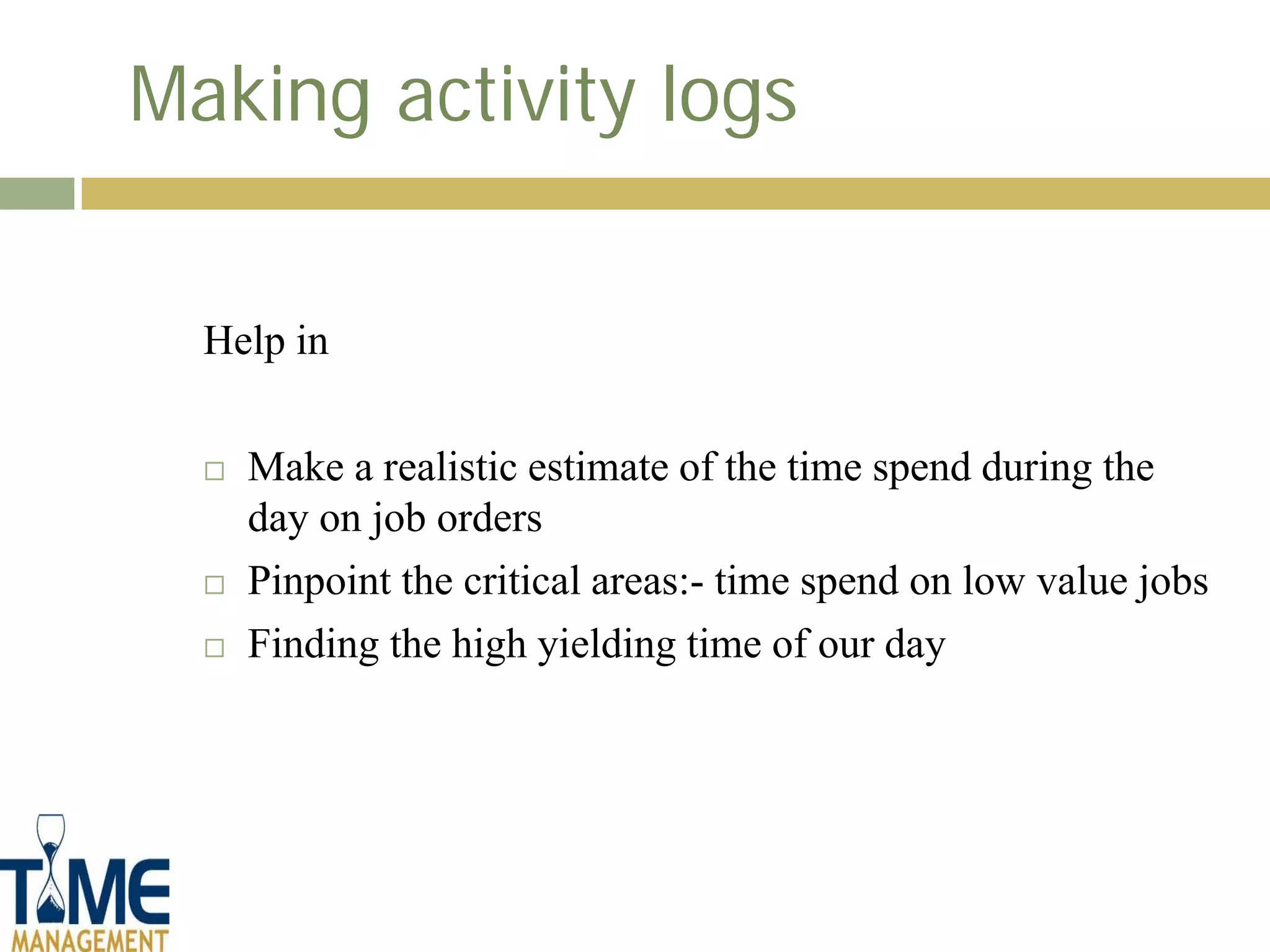 Making activity logs


  Help in

     Make a realistic estimate of the time spend during the
      day on job orders
     Pinpoint the critical areas:- time spend on low value jobs
     Finding the high yielding time of our day
 